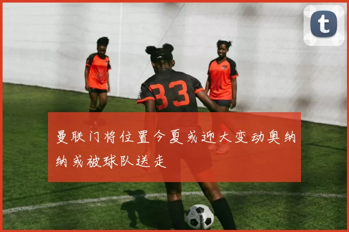 曼联门将位置今夏或迎大变动奥纳纳或被球队送走
