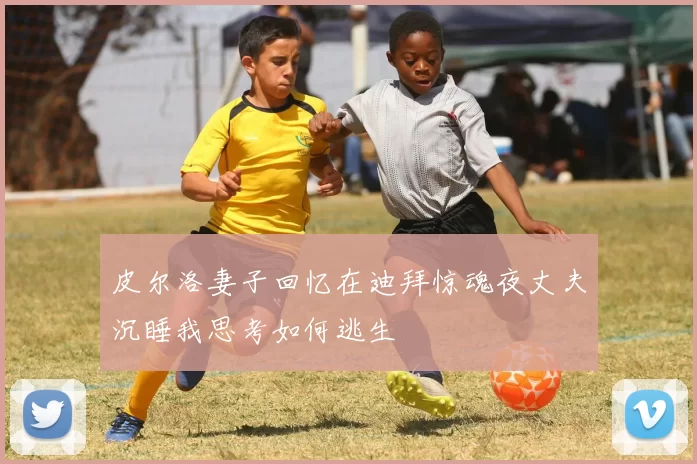 皮尔洛妻子回忆在迪拜惊魂夜丈夫沉睡我思考如何逃生