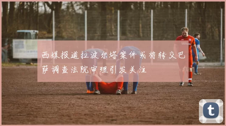 西媒报道拉波尔塔案件或将转交巴萨调查法院审理引发关注