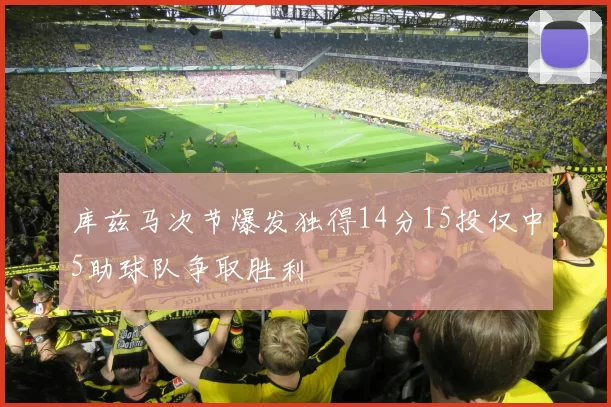 库兹马次节爆发独得14分15投仅中5助球队争取胜利