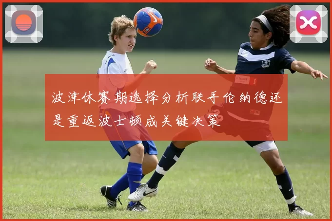 波津休赛期选择分析联手伦纳德还是重返波士顿成关键决策