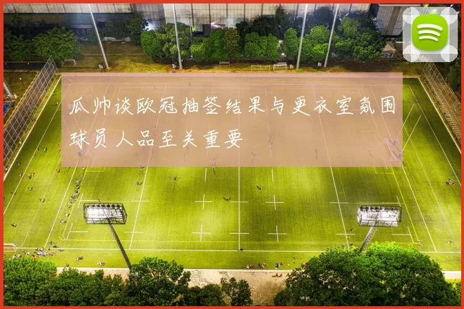 瓜帅谈欧冠抽签结果与更衣室氛围球员人品至关重要