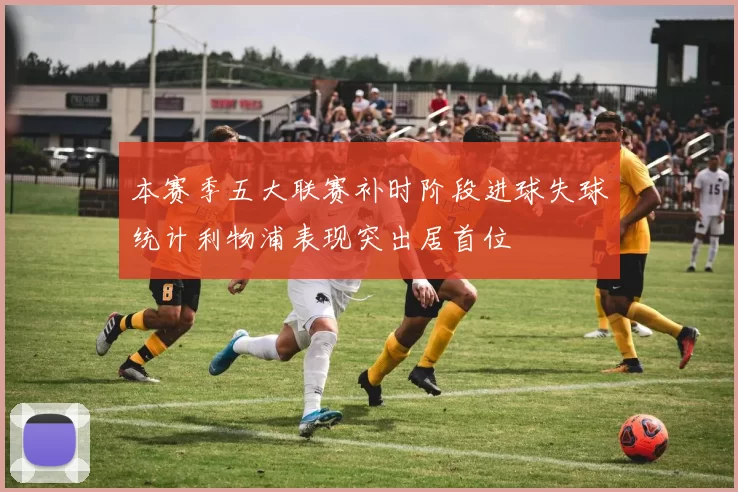 本赛季五大联赛补时阶段进球失球统计利物浦表现突出居首位
