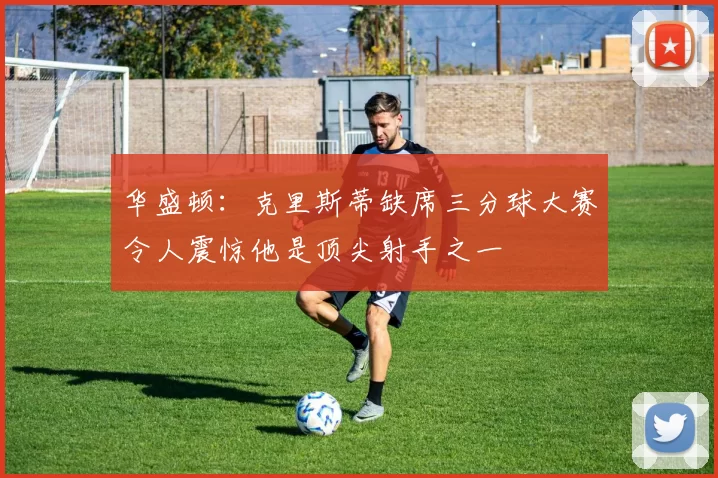 华盛顿：克里斯蒂缺席三分球大赛令人震惊他是顶尖射手之一