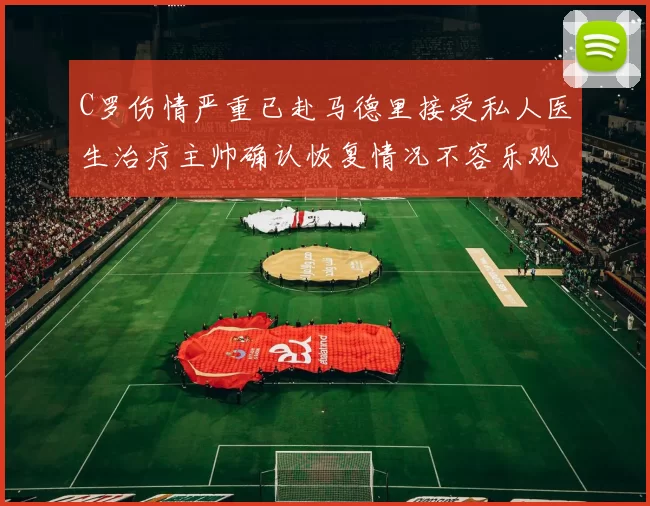 C罗伤情严重已赴马德里接受私人医生治疗主帅确认恢复情况不容乐观