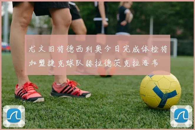 尤文旧将德西利奥今日完成体检将加盟捷克球队赫拉德茨克拉洛韦