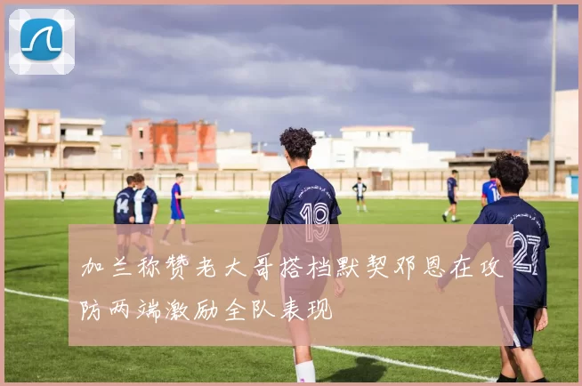 加兰称赞老大哥搭档默契邓恩在攻防两端激励全队表现