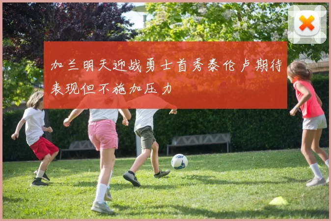 加兰明天迎战勇士首秀泰伦卢期待表现但不施加压力