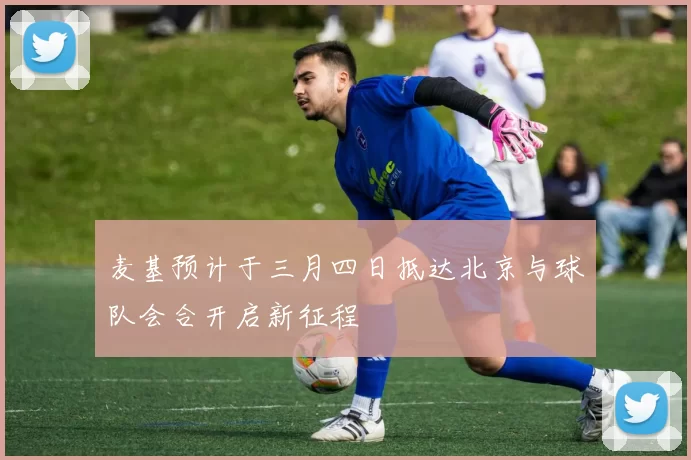 麦基预计于三月四日抵达北京与球队会合开启新征程