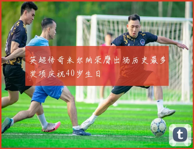 英超传奇米尔纳荣膺出场历史最多奖项庆祝40岁生日
