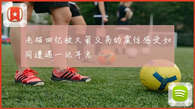 老猫回忆被火箭交易的震惊感受如同遭遇一记耳光