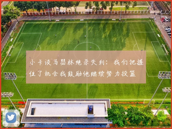 小卡谈马瑟林绝杀失利：我们把握住了机会我鼓励他继续努力投篮