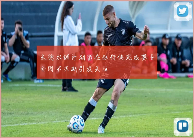 米德尔顿计划留在独行侠完成赛季合同不买断引发关注