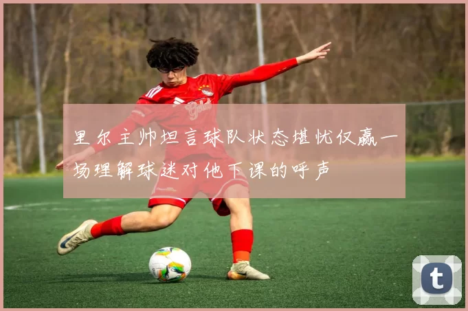 里尔主帅坦言球队状态堪忧仅赢一场理解球迷对他下课的呼声
