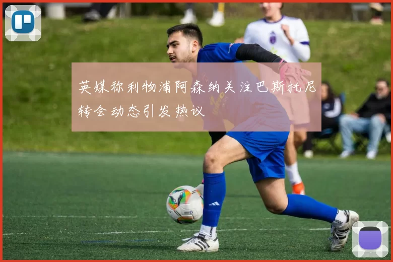 英媒称利物浦阿森纳关注巴斯托尼转会动态引发热议