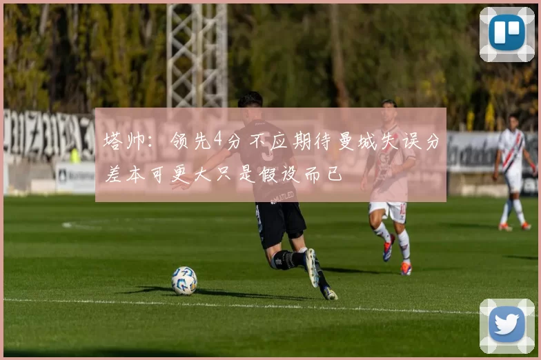 塔帅：领先4分不应期待曼城失误分差本可更大只是假设而已